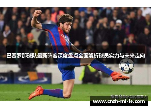 巴塞罗那球队最新阵容深度盘点全面解析球员实力与未来走向