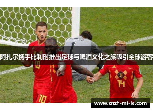 阿扎尔携手比利时推出足球与啤酒文化之旅吸引全球游客