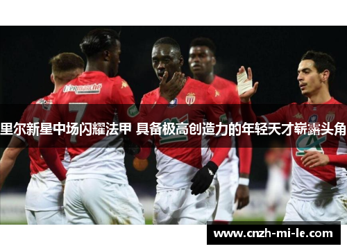 里尔新星中场闪耀法甲 具备极高创造力的年轻天才崭露头角 里尔新星中场闪耀法甲 具备极高创造力的年轻天才崭露头角