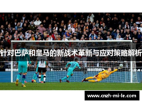 针对巴萨和皇马的新战术革新与应对策略解析 针对巴萨和皇马的新战术革新与应对策略解析