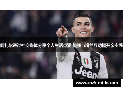 阿扎尔通过社交媒体分享个人生活点滴 加强与粉丝互动提升亲密感