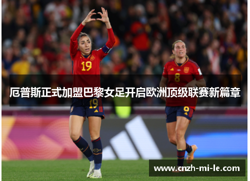 厄普斯正式加盟巴黎女足开启欧洲顶级联赛新篇章