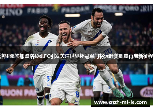 洛里免签加盟洛杉矶FC引发关注世界杯冠军门将远赴美职联再启新征程