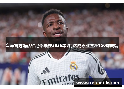 皇马官方确认维尼修斯在2026年3月达成职业生涯150球成就