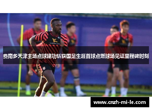 费南多天津主场点球建功斩获国足生涯首球点燃球场见证里程碑时刻
