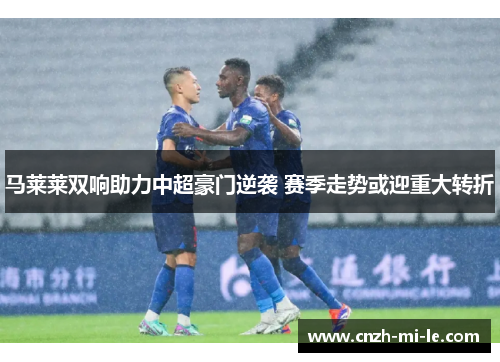 马莱莱双响助力中超豪门逆袭 赛季走势或迎重大转折