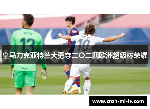皇马力克亚特兰大勇夺二〇二四欧洲超级杯荣耀 皇马力克亚特兰大勇夺二〇二四欧洲超级杯荣耀