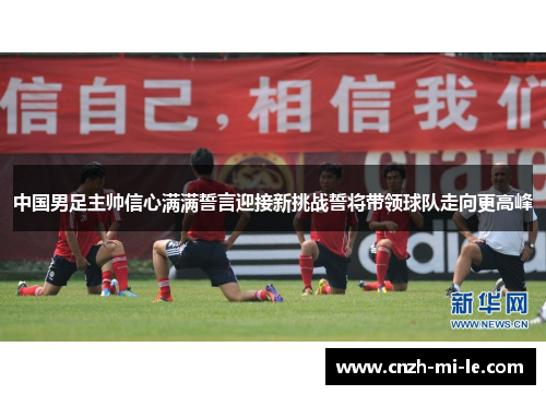 中国男足主帅信心满满誓言迎接新挑战誓将带领球队走向更高峰 中国男足主帅信心满满誓言迎接新挑战誓将带领球队走向更高峰