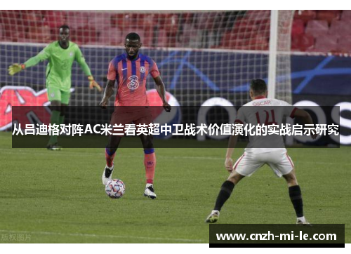 从吕迪格对阵AC米兰看英超中卫战术价值演化的实战启示研究 从吕迪格对阵AC米兰看英超中卫战术价值演化的实战启示研究